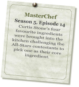 MasterChef Season 5, Episode 14 Curtis Stone’s four favourite ingredients were brought into the kitchen challenging the All-Stars contestants to pick one as their core ingredient.